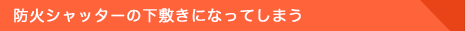 防火シャッターの下敷きになってしまう