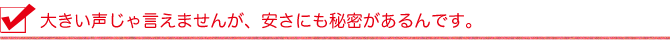 大きい声じゃ言えませんが、安さにも秘密があるんです。